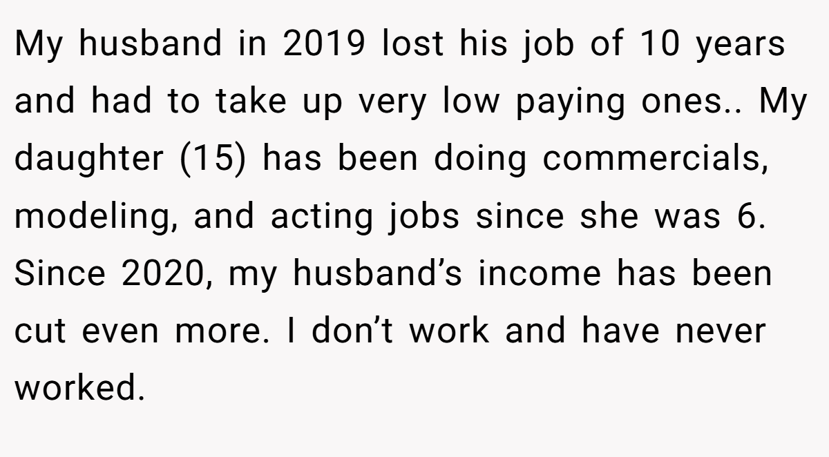 My husband in 2019 lost his job of 10 years and had to take up very low paying ones.. My daughter (15) has been doing commercials, modeling, and acting jobs since she was 6. Since 2020, my husband’s income has been cut even more. I don’t work and have never worked.