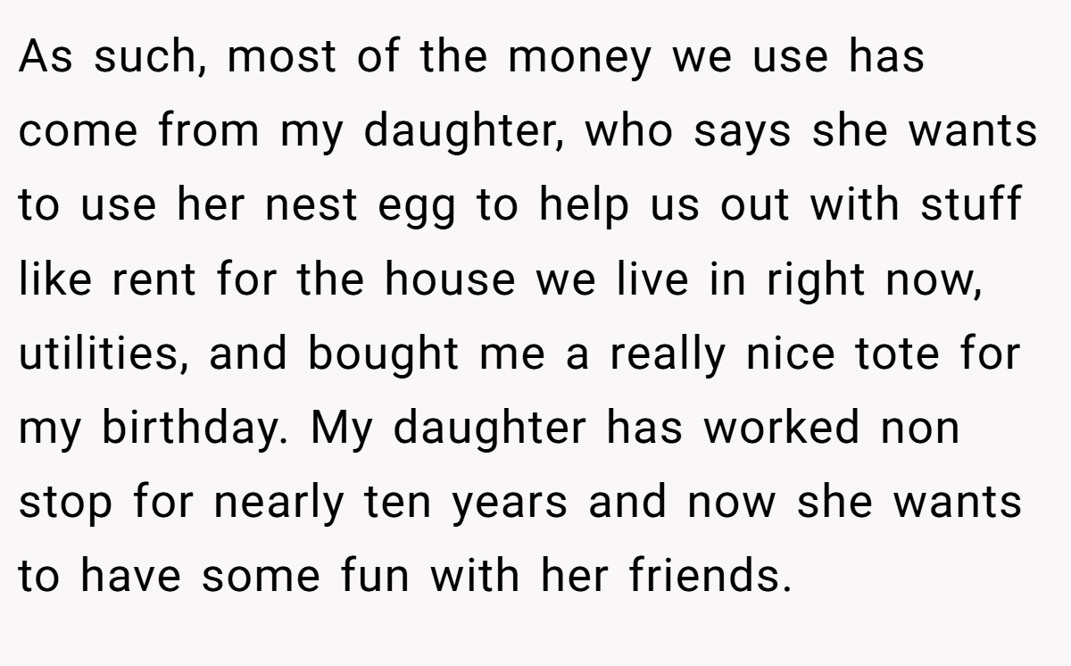 As such, most of the money we use has come from my daughter, who says she wants to use her nest egg to help us out with stuff like rent for the house we live in right now, utilities, and bought me a really nice tote for my birthday. My daughter has worked non stop for nearly ten years and now she wants to have some fun with her friends.