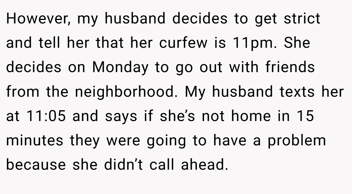 However, my husband decides to get strict and tell her that her curfew is 11pm. She decides on Monday to go out with friends from the neighborhood. My husband texts her at 11:05 and says if she’s not home in 15 minutes they were going to have a problem because she didn’t call ahead.