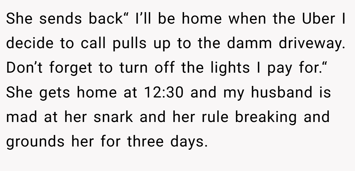 She sends back“ I’ll be home when the Uber I decide to call pulls up to the damm driveway. Don’t forget to turn off the lights I pay for.“ She gets home at 12:30 and my husband is mad at her snark and her rule breaking and grounds her for three days.