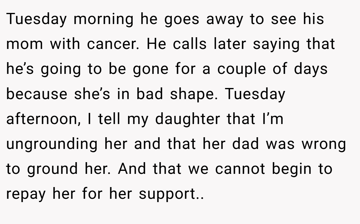 Tuesday morning he goes away to see his mom with cancer. He calls later saying that he’s going to be gone for a couple of days because she’s in bad shape. Tuesday afternoon, I tell my daughter that I’m ungrounding her and that her dad was wrong to ground her. And that we cannot begin to repay her for her support..