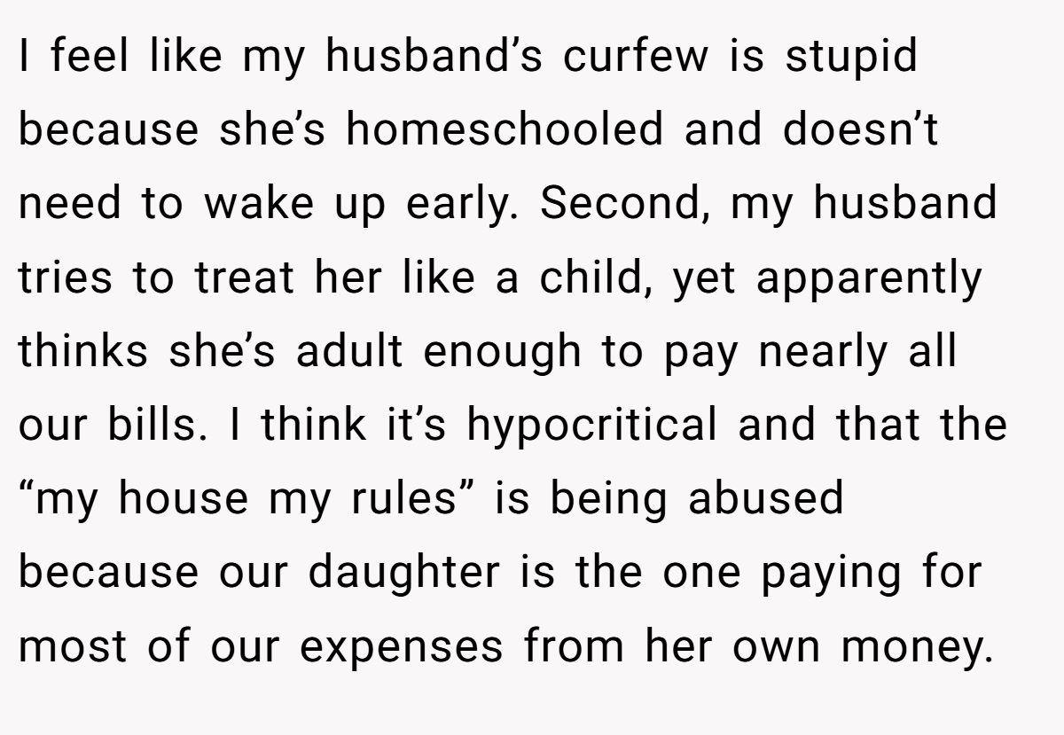 I feel like my husband’s curfew is stupid because she’s homeschooled and doesn’t need to wake up early. Second, my husband tries to treat her like a child, yet apparently thinks she’s adult enough to pay nearly all our bills. I think it’s hypocritical and that the “my house my rules” is being abused because our daughter is the one paying for most of our expenses from her own money.