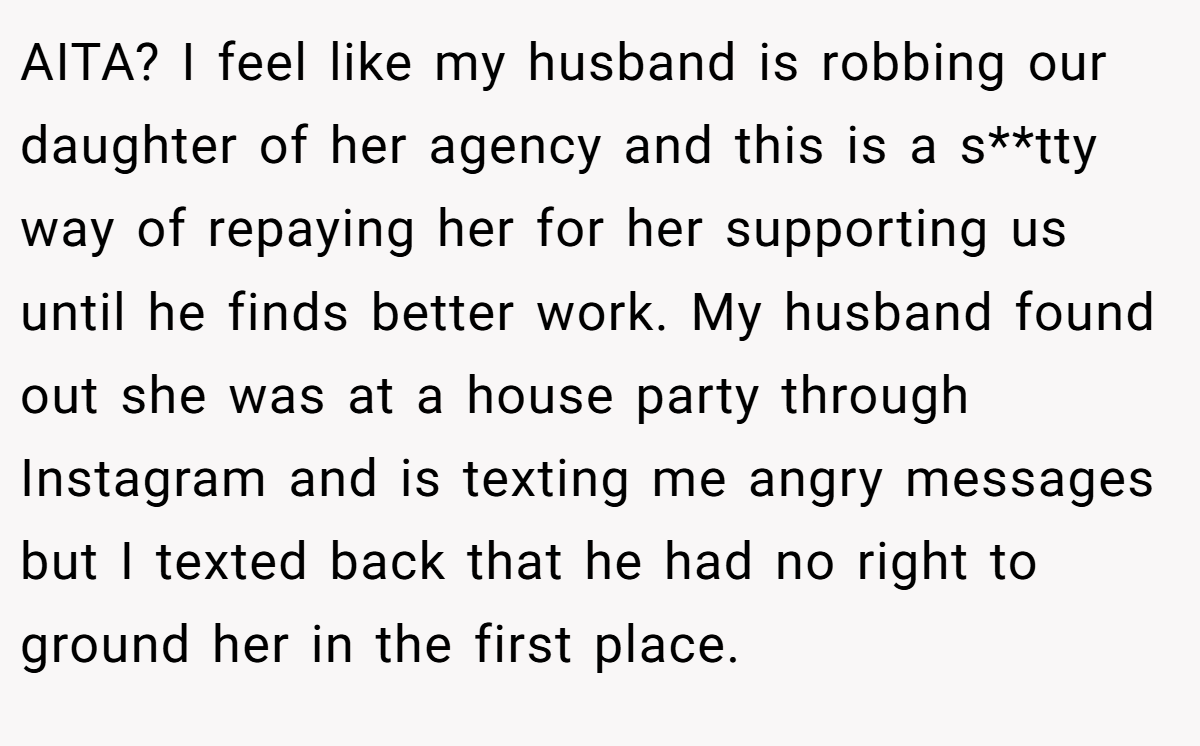AITA? I feel like my husband is robbing our daughter of her agency and this is a s**tty way of repaying her for her supporting us until he finds better work. My husband found out she was at a house party through Instagram and is texting me angry messages but I texted back that he had no right to ground her in the first place.