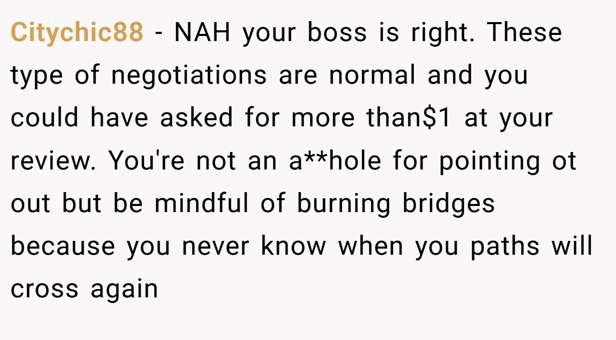 Citychic88 − NAH your boss is right. These type of negotiations are normal and you could have asked for more than$1 at your review. You're not an a**hole for pointing ot out but be mindful of burning bridges because you never know when you paths will cross again