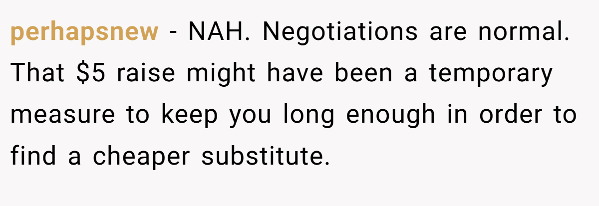 perhapsnew − NAH. Negotiations are normal. That $5 raise might have been a temporary measure to keep you long enough in order to find a cheaper substitute.