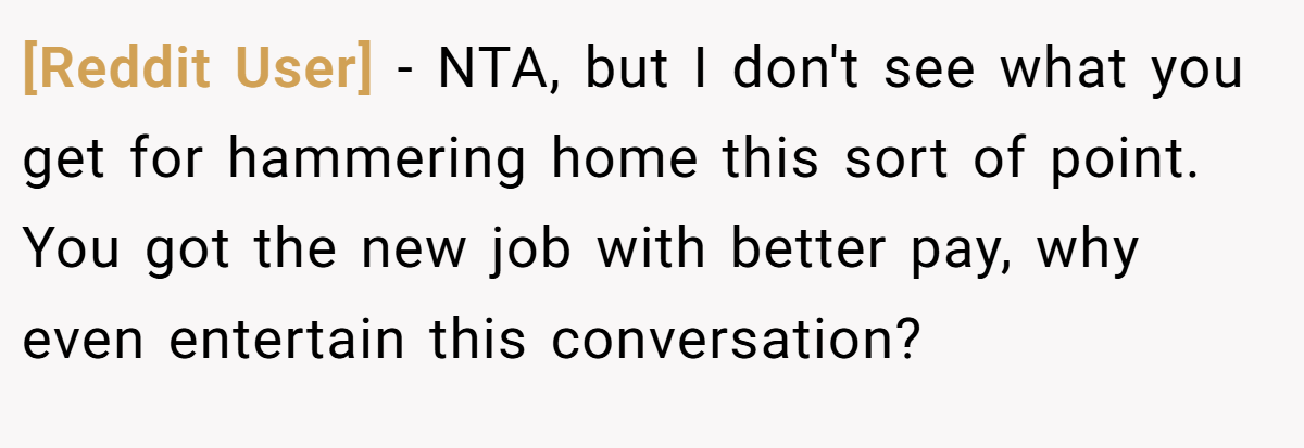 [Reddit User] − NTA, but I don't see what you get for hammering home this sort of point. You got the new job with better pay, why even entertain this conversation?