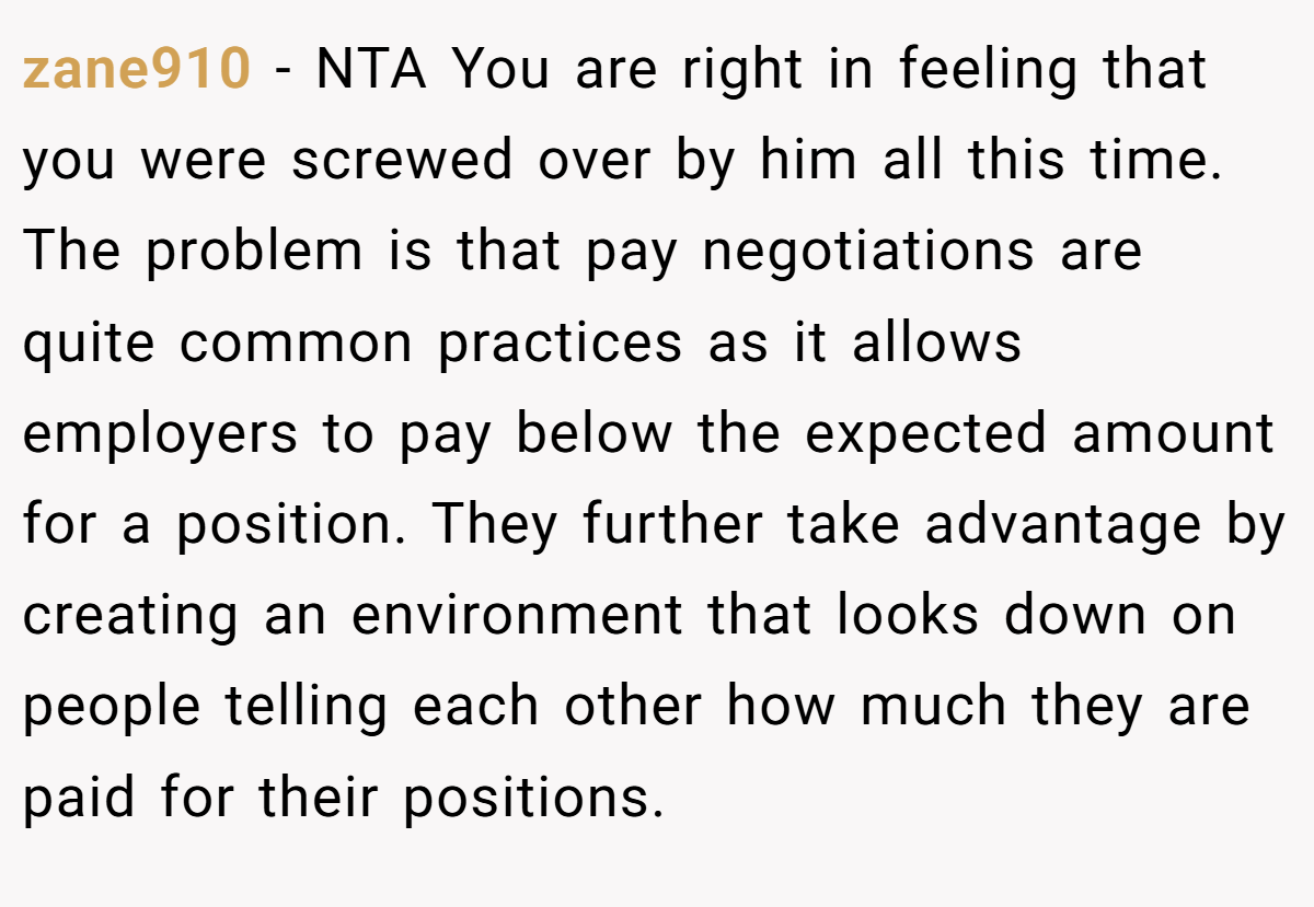 zane910 − NTA You are right in feeling that you were screwed over by him all this time. The problem is that pay negotiations are quite common practices as it allows employers to pay below the expected amount for a position. They further take advantage by creating an environment that looks down on people telling each other how much they are paid for their positions.