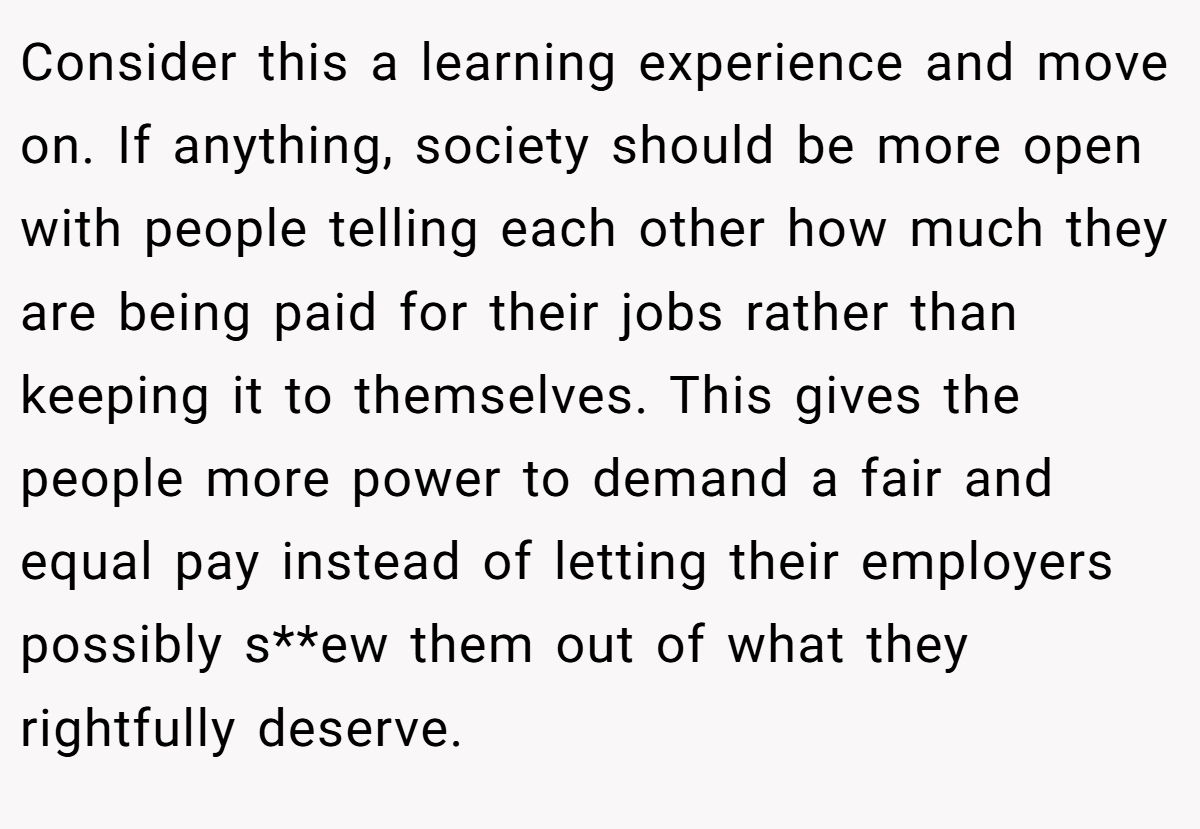 Consider this a learning experience and move on. If anything, society should be more open with people telling each other how much they are being paid for their jobs rather than keeping it to themselves. This gives the people more power to demand a fair and equal pay instead of letting their employers possibly s**ew them out of what they rightfully deserve.