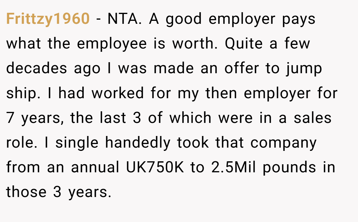 Frittzy1960 − NTA. A good employer pays what the employee is worth. Quite a few decades ago I was made an offer to jump ship. I had worked for my then employer for 7 years, the last 3 of which were in a sales role. I single handedly took that company from an annual UK750K to 2.5Mil pounds in those 3 years.