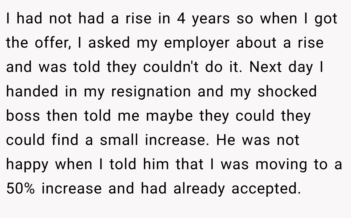 I had not had a rise in 4 years so when I got the offer, I asked my employer about a rise and was told they couldn't do it. Next day I handed in my resignation and my shocked boss then told me maybe they could they could find a small increase. He was not happy when I told him that I was moving to a 50% increase and had already accepted.