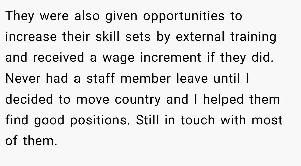 They were also given opportunities to increase their skill sets by external training and received a wage increment if they did. Never had a staff member leave until I decided to move country and I helped them find good positions. Still in touch with most of them.