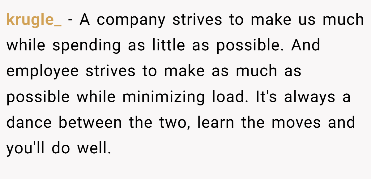 krugle_ − A company strives to make us much while spending as little as possible. And employee strives to make as much as possible while minimizing load. It's always a dance between the two, learn the moves and you'll do well.