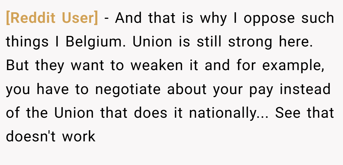 [Reddit User] − And that is why I oppose such things I Belgium. Union is still strong here. But they want to weaken it and for example, you have to negotiate about your pay instead of the Union that does it nationally... See that doesn't work