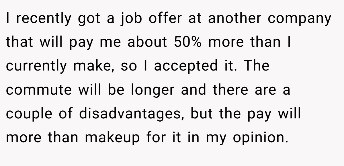 I recently got a job offer at another company that will pay me about 50% more than I currently make, so I accepted it. The commute will be longer and there are a couple of disadvantages, but the pay will more than makeup for it in my opinion.