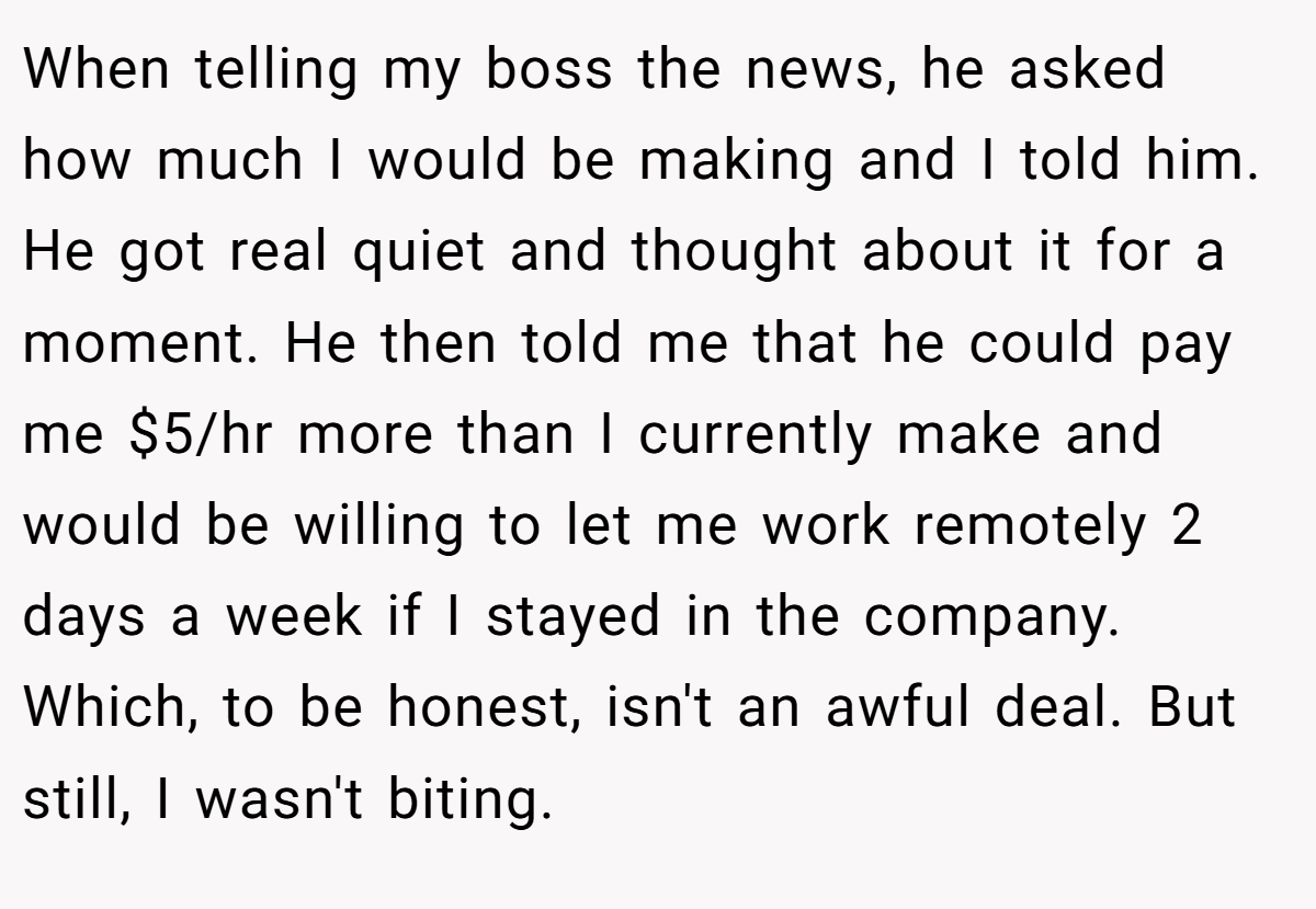 When telling my boss the news, he asked how much I would be making and I told him. He got real quiet and thought about it for a moment. He then told me that he could pay me $5/hr more than I currently make and would be willing to let me work remotely 2 days a week if I stayed in the company. Which, to be honest, isn't an awful deal. But still, I wasn't biting.