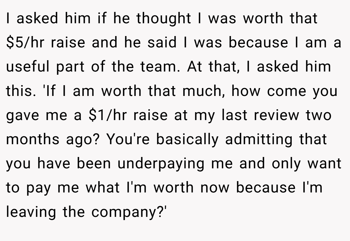 I asked him if he thought I was worth that $5/hr raise and he said I was because I am a useful part of the team. At that, I asked him this. 'If I am worth that much, how come you gave me a $1/hr raise at my last review two months ago? You're basically admitting that you have been underpaying me and only want to pay me what I'm worth now because I'm leaving the company?'