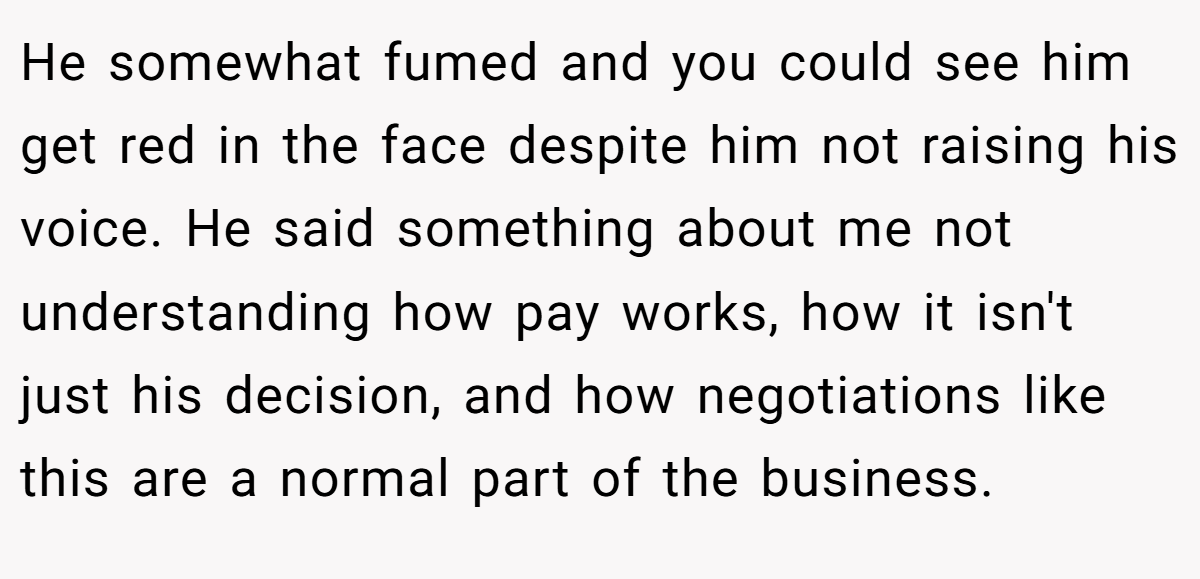 He somewhat fumed and you could see him get red in the face despite him not raising his voice. He said something about me not understanding how pay works, how it isn't just his decision, and how negotiations like this are a normal part of the business.