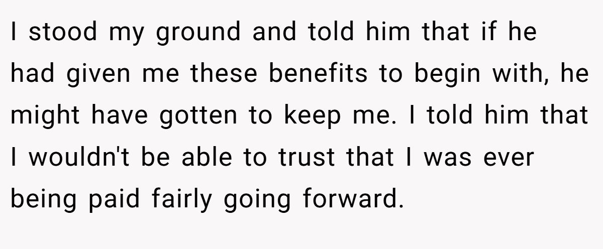 I stood my ground and told him that if he had given me these benefits to begin with, he might have gotten to keep me. I told him that I wouldn't be able to trust that I was ever being paid fairly going forward.