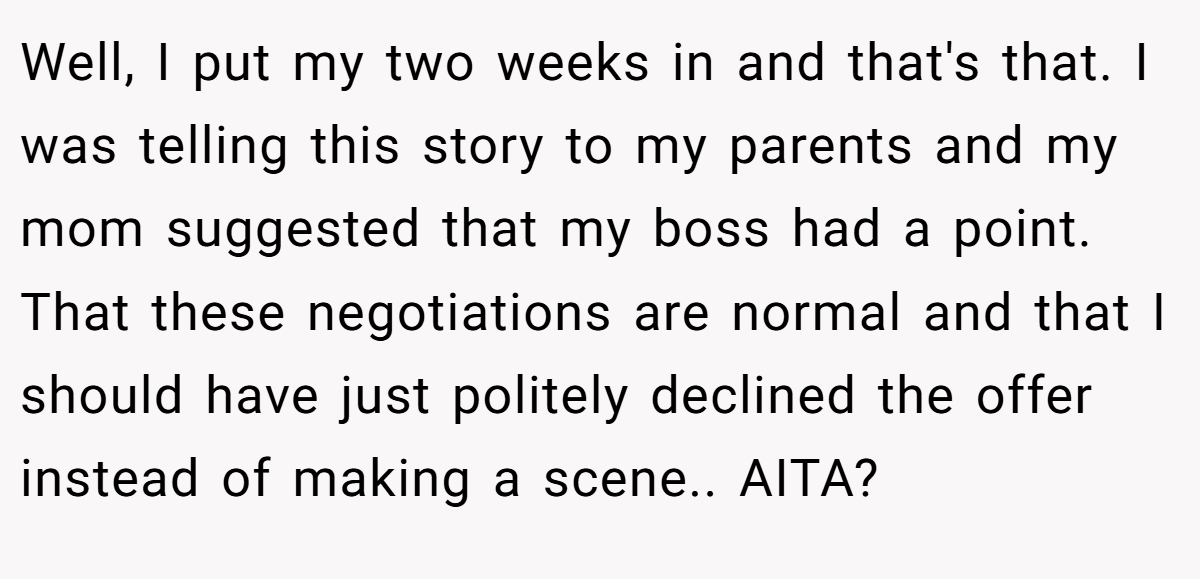 Well, I put my two weeks in and that's that. I was telling this story to my parents and my mom suggested that my boss had a point. That these negotiations are normal and that I should have just politely declined the offer instead of making a scene.. AITA?