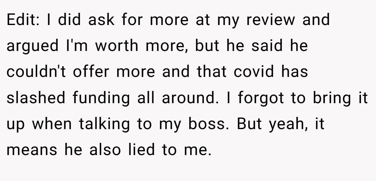 Edit: I did ask for more at my review and argued I'm worth more, but he said he couldn't offer more and that covid has slashed funding all around. I forgot to bring it up when talking to my boss. But yeah, it means he also lied to me.