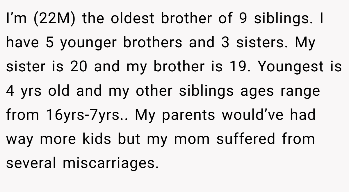 I’m (22M) the oldest brother of 9 siblings. I have 5 younger brothers and 3 sisters. My sister is 20 and my brother is 19. Youngest is 4 yrs old and my other siblings ages range from 16yrs-7yrs.. My parents would’ve had way more kids but my mom suffered from several miscarriages.