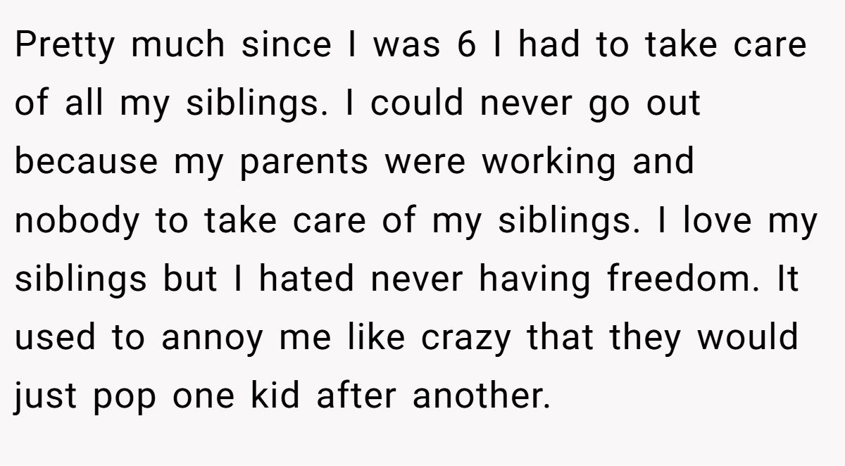 Pretty much since I was 6 I had to take care of all my siblings. I could never go out because my parents were working and nobody to take care of my siblings. I love my siblings but I hated never having freedom. It used to annoy me like crazy that they would just pop one kid after another.