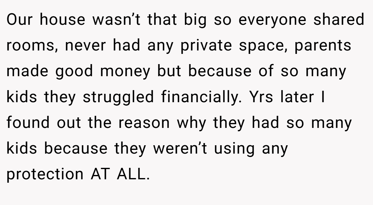 Our house wasn’t that big so everyone shared rooms, never had any private space, parents made good money but because of so many kids they struggled financially. Yrs later I found out the reason why they had so many kids because they weren’t using any protection AT ALL.