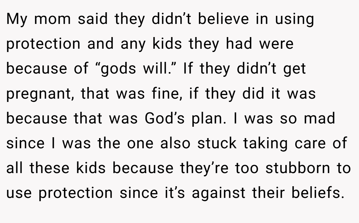 My mom said they didn’t believe in using protection and any kids they had were because of “gods will.” If they didn’t get pregnant, that was fine, if they did it was because that was God’s plan. I was so mad since I was the one also stuck taking care of all these kids because they’re too stubborn to use protection since it’s against their beliefs.