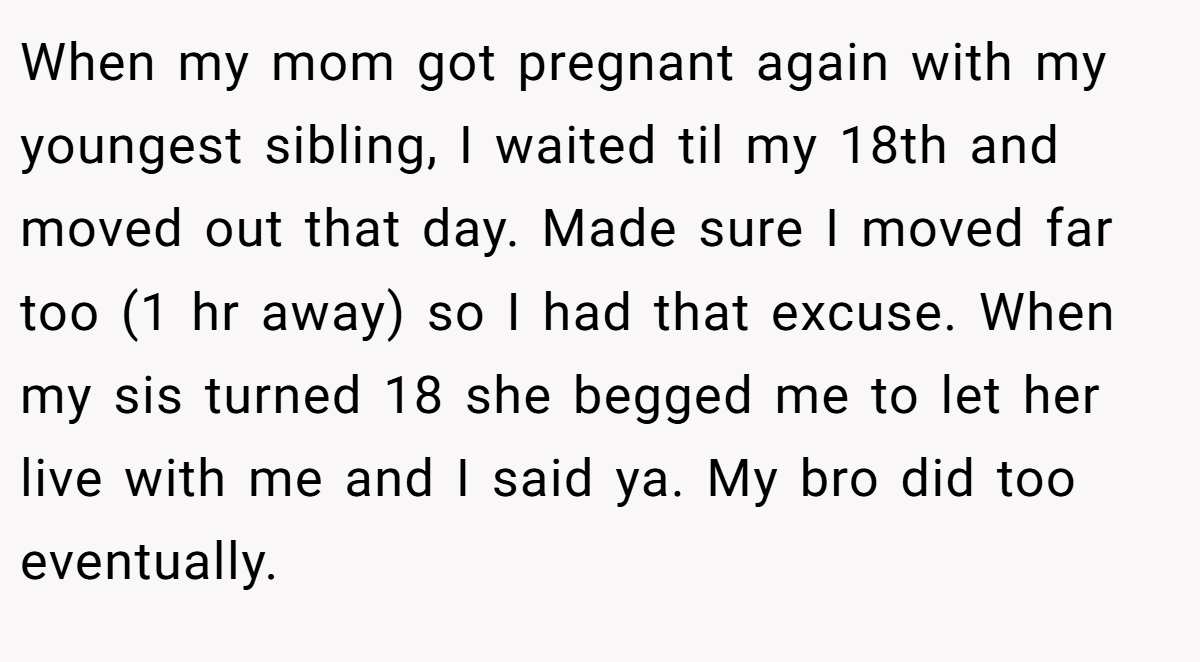 When my mom got pregnant again with my youngest sibling, I waited til my 18th and moved out that day. Made sure I moved far too (1 hr away) so I had that excuse. When my sis turned 18 she begged me to let her live with me and I said ya. My bro did too eventually.