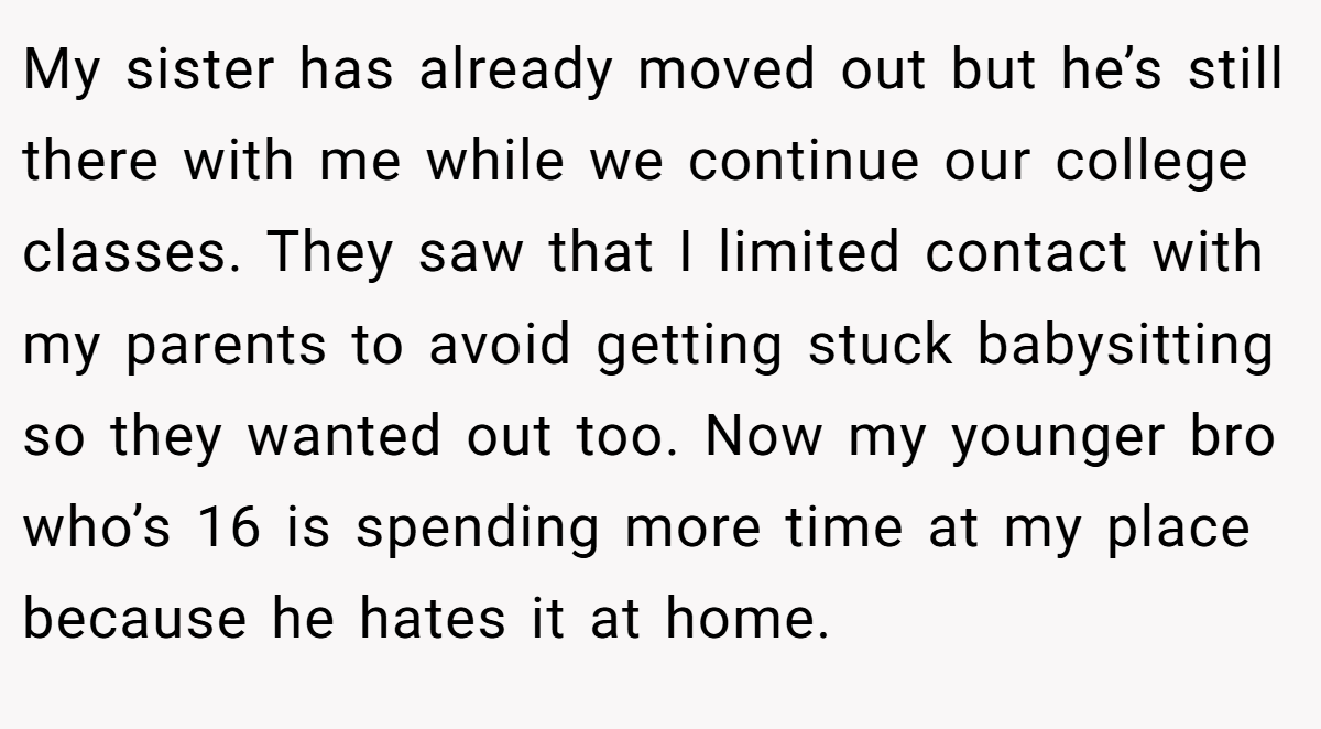 My sister has already moved out but he’s still there with me while we continue our college classes. They saw that I limited contact with my parents to avoid getting stuck babysitting so they wanted out too. Now my younger bro who’s 16 is spending more time at my place because he hates it at home.