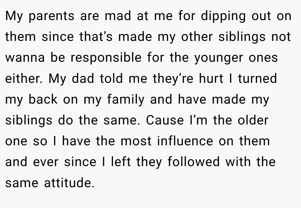 My parents are mad at me for dipping out on them since that’s made my other siblings not wanna be responsible for the younger ones either. My dad told me they’re hurt I turned my back on my family and have made my siblings do the same. Cause I’m the older one so I have the most influence on them and ever since I left they followed with the same attitude.