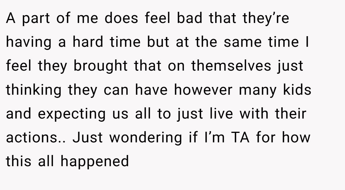 A part of me does feel bad that they’re having a hard time but at the same time I feel they brought that on themselves just thinking they can have however many kids and expecting us all to just live with their actions.. Just wondering if I’m TA for how this all happened