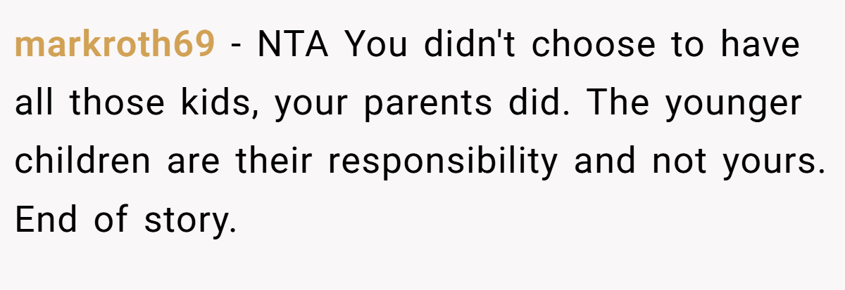 markroth69 − NTA You didn't choose to have all those kids, your parents did. The younger children are their responsibility and not yours. End of story.