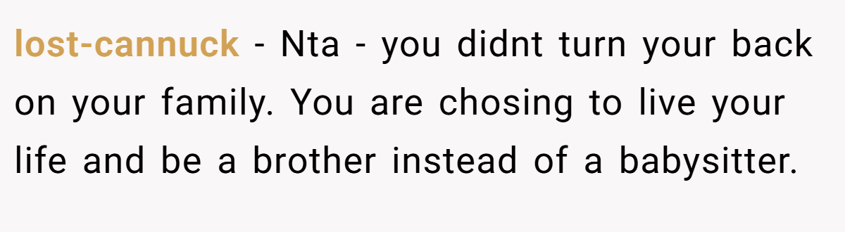 lost-cannuck − Nta - you didnt turn your back on your family. You are chosing to live your life and be a brother instead of a babysitter.