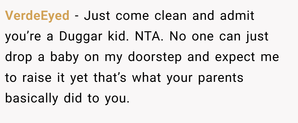 VerdeEyed − Just come clean and admit you’re a Duggar kid. NTA. No one can just drop a baby on my doorstep and expect me to raise it yet that’s what your parents basically did to you.