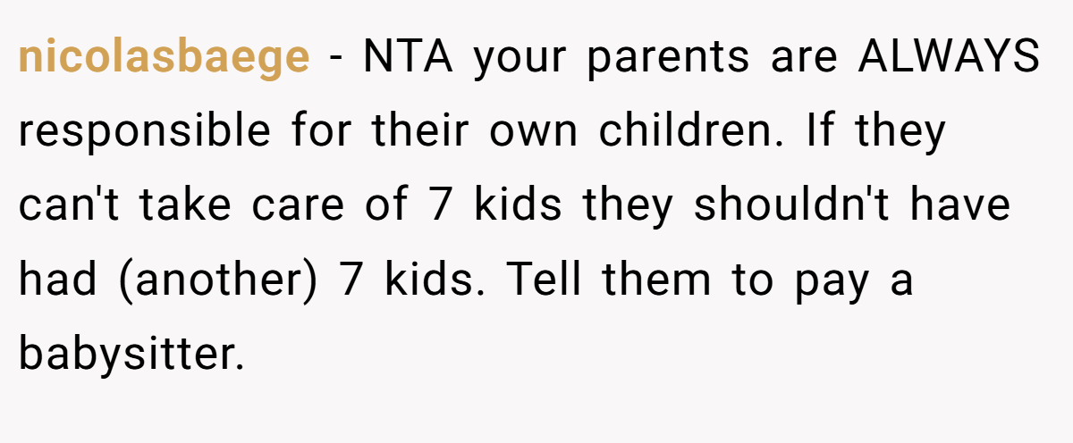 nicolasbaege − NTA your parents are ALWAYS responsible for their own children. If they can't take care of 7 kids they shouldn't have had (another) 7 kids. Tell them to pay a babysitter.