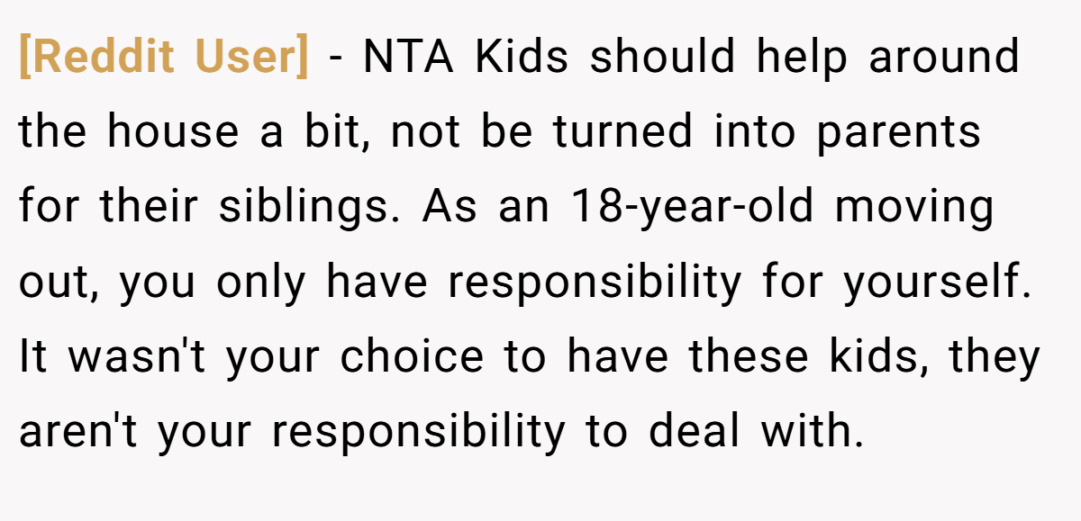 [Reddit User] − NTA Kids should help around the house a bit, not be turned into parents for their siblings. As an 18-year-old moving out, you only have responsibility for yourself. It wasn't your choice to have these kids, they aren't your responsibility to deal with.