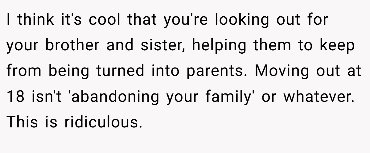 I think it's cool that you're looking out for your brother and sister, helping them to keep from being turned into parents. Moving out at 18 isn't 'abandoning your family' or whatever. This is ridiculous.