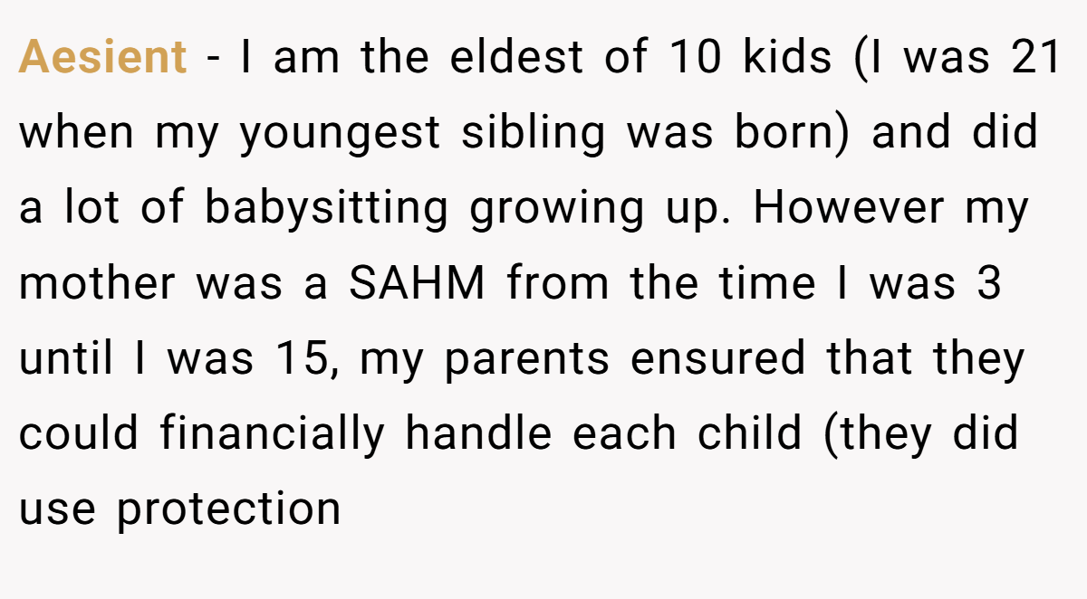 Aesient − I am the eldest of 10 kids (I was 21 when my youngest sibling was born) and did a lot of babysitting growing up. However my mother was a SAHM from the time I was 3 until I was 15, my parents ensured that they could financially handle each child (they did use protection