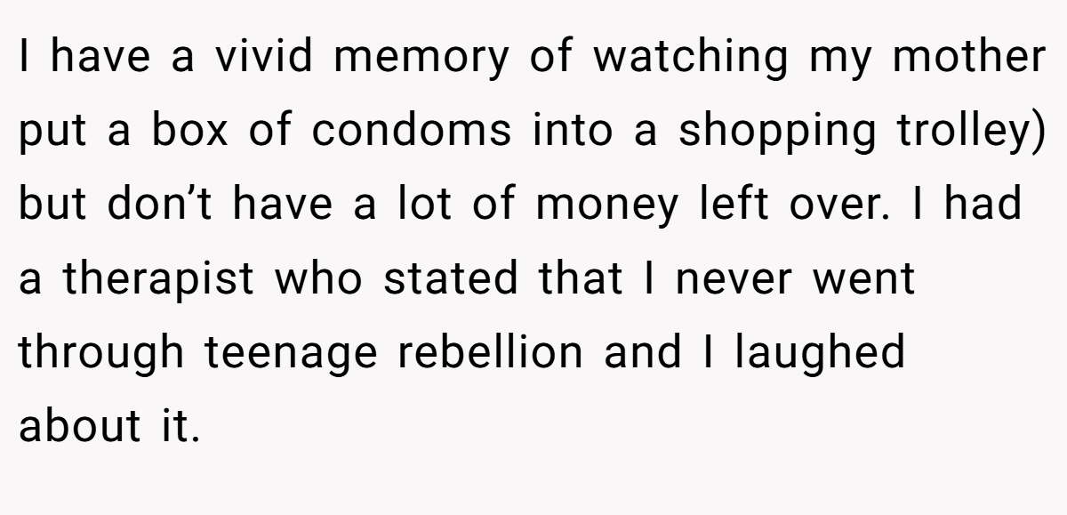 I have a vivid memory of watching my mother put a box of condoms into a shopping trolley) but don’t have a lot of money left over. I had a therapist who stated that I never went through teenage rebellion and I laughed about it.