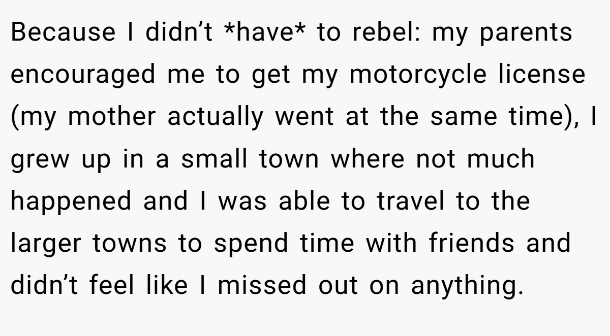 Because I didn’t *have* to rebel: my parents encouraged me to get my motorcycle license (my mother actually went at the same time), I grew up in a small town where not much happened and I was able to travel to the larger towns to spend time with friends and didn’t feel like I missed out on anything.