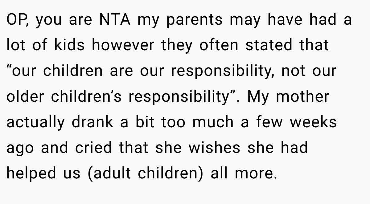 OP, you are NTA my parents may have had a lot of kids however they often stated that “our children are our responsibility, not our older children’s responsibility”. My mother actually drank a bit too much a few weeks ago and cried that she wishes she had helped us (adult children) all more.