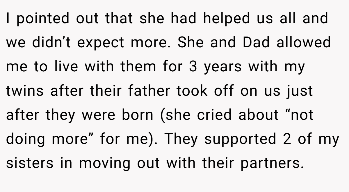 I pointed out that she had helped us all and we didn’t expect more. She and Dad allowed me to live with them for 3 years with my twins after their father took off on us just after they were born (she cried about “not doing more” for me). They supported 2 of my sisters in moving out with their partners.