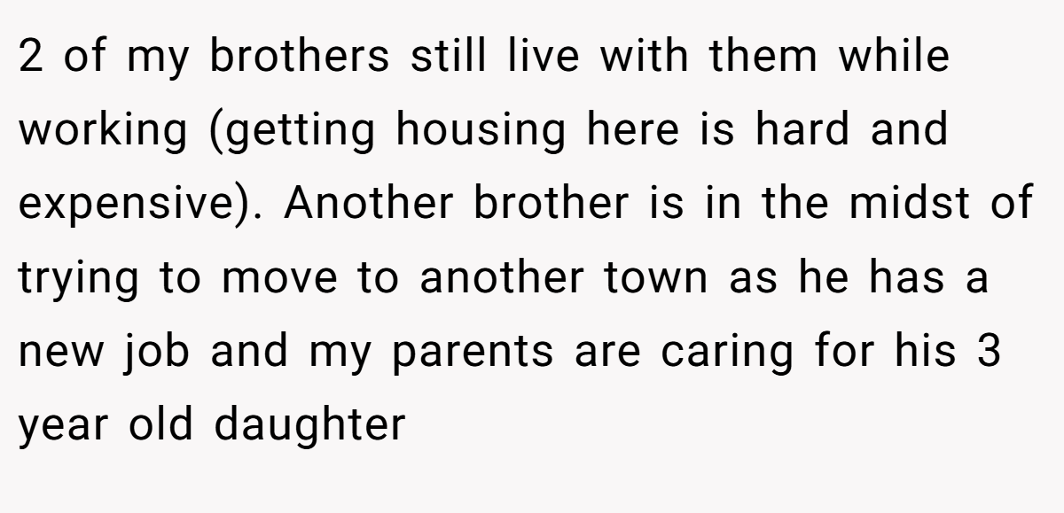 2 of my brothers still live with them while working (getting housing here is hard and expensive). Another brother is in the midst of trying to move to another town as he has a new job and my parents are caring for his 3 year old daughter