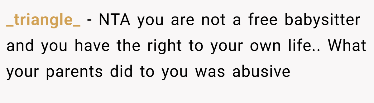 _triangle_ − NTA you are not a free babysitter and you have the right to your own life.. What your parents did to you was abusive