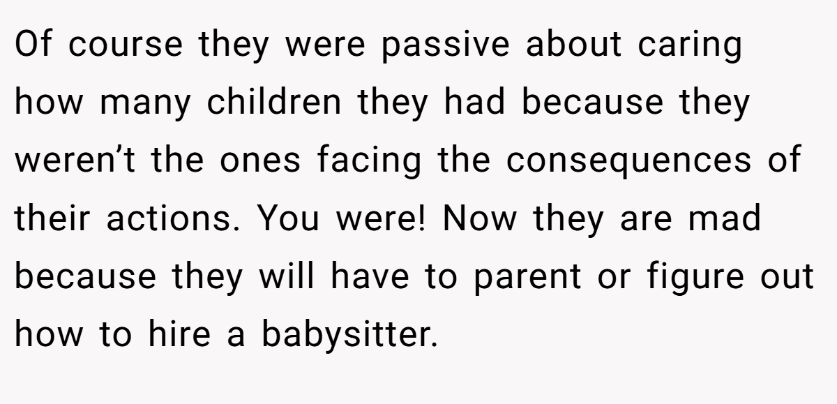Of course they were passive about caring how many children they had because they weren’t the ones facing the consequences of their actions. You were! Now they are mad because they will have to parent or figure out how to hire a babysitter.