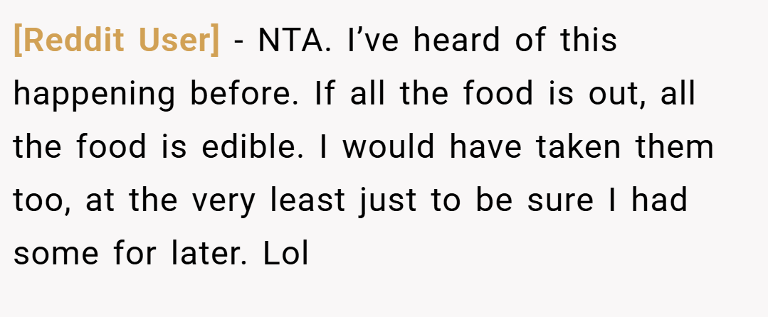 [Reddit User] − NTA. I’ve heard of this happening before. If all the food is out, all the food is edible. I would have taken them too, at the very least just to be sure I had some for later. Lol