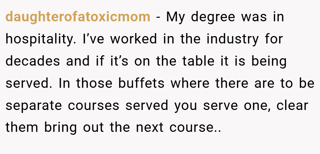 daughterofatoxicmom − My degree was in hospitality. I’ve worked in the industry for decades and if it’s on the table it is being served. In those buffets where there are to be separate courses served you serve one, clear them bring out the next course..