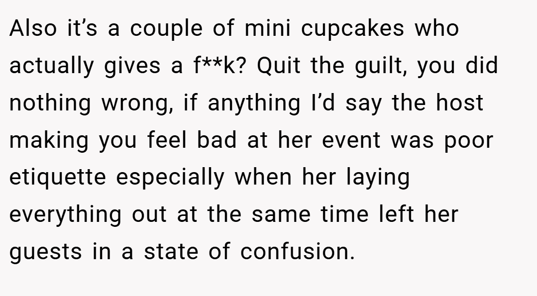 Also it’s a couple of mini cupcakes who actually gives a f**k? Quit the guilt, you did nothing wrong, if anything I’d say the host making you feel bad at her event was poor etiquette especially when her laying everything out at the same time left her guests in a state of confusion.