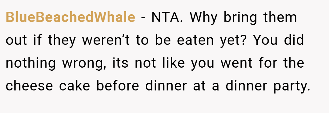 BlueBeachedWhale − NTA. Why bring them out if they weren’t to be eaten yet? You did nothing wrong, its not like you went for the cheese cake before dinner at a dinner party.